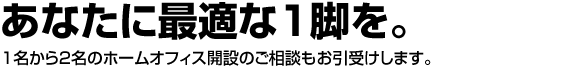 あなたに最適な1脚を。オフィスレイアウトのオフィックスでは1名から2名のホームオフィス開設のご相談もお引受けします。